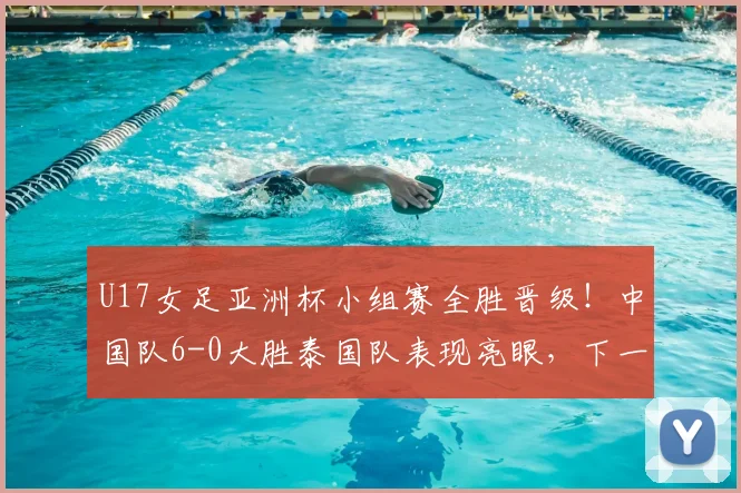 U17女足亚洲杯小组赛全胜晋级！中国队6-0大胜泰国队表现亮眼，下一轮赛程分析