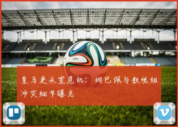 皇马更衣室危机:姆巴佩与教练组冲突细节曝光