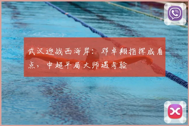 武汉迎战西海岸：邓卓翔指挥成看点，中超平局大师遇考验