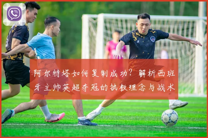 阿尔特塔如何复制成功？解析西班牙主帅英超夺冠的执教理念与战术进化