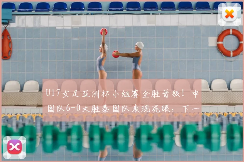 U17女足亚洲杯小组赛全胜晋级!中国队6-0大胜泰国队表现亮眼,下一轮赛程分析