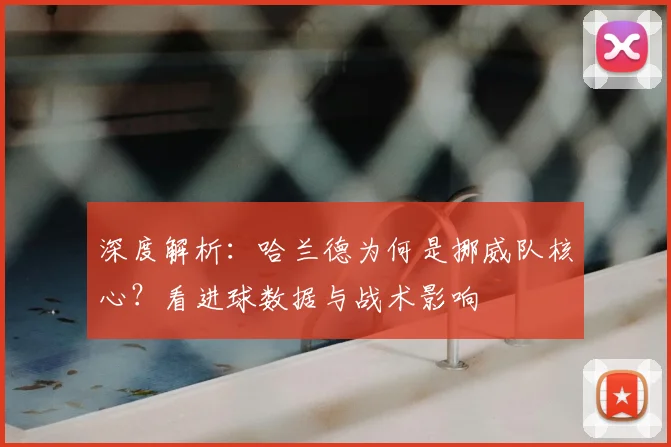 深度解析:哈兰德为何是挪威队核心?看进球数据与战术影响