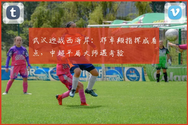武汉迎战西海岸：邓卓翔指挥成看点，中超平局大师遇考验