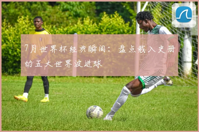 7月世界杯经典瞬间：盘点载入史册的五大世界波进球